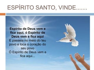 ESPÍRITO SANTO, VINDE.......
Espírito de Deus vem e
fica aqui, ó Espírito de
Deus vem e fica aqui
E passeia no meio do teu
povo e toca o coração do
seu povo
Ó Espírito de Deus vem e
fica aqui...
 