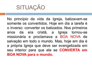 SITUAÇÃO
No princípio da vida da Igreja, batizavam-se
somente os convertidos. Hoje em dia a tarefa é
o inverso: converter os batizados. Nos primeiros
anos da era cristã, a Igreja tornou-se
missionária e proclamava a BOA NOVA de
salvação em todo o mundo. Mas, hoje em dia é
a própria Igreja que deve ser evangelizada em
seu interior para que ela se CONVERTA em
BOA NOVA para o mundo.
 