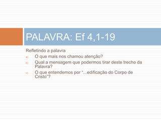 Refletindo a palavra
a) O que mais nos chamou atenção?
b) Qual a mensagem que podermos tirar deste trecho da
Palavra?
c) O que entendemos por “...edificação do Corpo de
Cristo”?
PALAVRA: Ef 4,1-19
 