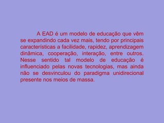 A EAD é um modelo de educação que vêm
se expandindo cada vez mais, tendo por principais
características a facilidade, rapidez, aprendizagem
dinâmica, cooperação, interação, entre outros.
Nesse sentido tal modelo de educação é
influenciado pelas novas tecnologias, mas ainda
não se desvinculou do paradigma unidirecional
presente nos meios de massa.
 
