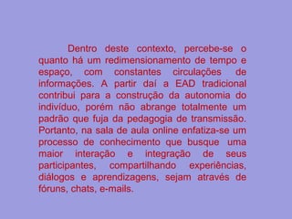 Dentro deste contexto, percebe-se o
quanto há um redimensionamento de tempo e
espaço, com constantes circulações de
informações. A partir daí a EAD tradicional
contribui para a construção da autonomia do
indivíduo, porém não abrange totalmente um
padrão que fuja da pedagogia de transmissão.
Portanto, na sala de aula online enfatiza-se um
processo de conhecimento que busque uma
maior interação e integração de seus
participantes, compartilhando experiências,
diálogos e aprendizagens, sejam através de
fóruns, chats, e-mails.
 