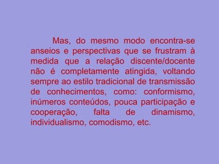 Mas, do mesmo modo encontra-se
anseios e perspectivas que se frustram à
medida que a relação discente/docente
não é completamente atingida, voltando
sempre ao estilo tradicional de transmissão
de conhecimentos, como: conformismo,
inúmeros conteúdos, pouca participação e
cooperação, falta de dinamismo,
individualismo, comodismo, etc.
 