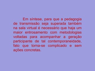 Em síntese, para que a pedagogia
de transmissão seja superada também
na sala virtual é necessário que haja um
maior entrosamento com metodologias
voltadas para acompanhar a geração
participante de tal contemporaneidade,
fato que torna-se complicado e sem
ações concretas.
 