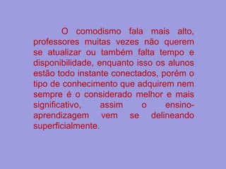 O comodismo fala mais alto,
professores muitas vezes não querem
se atualizar ou também falta tempo e
disponibilidade, enquanto isso os alunos
estão todo instante conectados, porém o
tipo de conhecimento que adquirem nem
sempre é o considerado melhor e mais
significativo, assim o ensino-
aprendizagem vem se delineando
superficialmente.
 