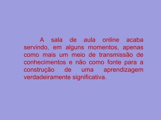 A sala de aula online acaba
servindo, em alguns momentos, apenas
como mais um meio de transmissão de
conhecimentos e não como fonte para a
construção de uma aprendizagem
verdadeiramente significativa.
 