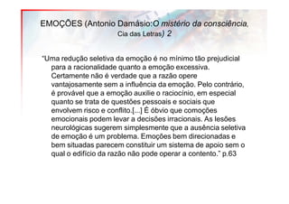 EMOÇÕES (Antonio Damásio:O mistério da consciência,
                 Cia das Letras) 2


“Uma redução seletiva da emoção é no mínimo tão prejudicial
  para a racionalidade quanto a emoção excessiva.
  Certamente não é verdade que a razão opere
  vantajosamente sem a influência da emoção. Pelo contrário,
  é provável que a emoção auxilie o raciocínio, em especial
  quanto se trata de questões pessoais e sociais que
  envolvem risco e conflito.[...] É óbvio que comoções
  emocionais podem levar a decisões irracionais. As lesões
  neurológicas sugerem simplesmente que a ausência seletiva
  de emoção é um problema. Emoções bem direcionadas e
  bem situadas parecem constituir um sistema de apoio sem o
  qual o edifício da razão não pode operar a contento.” p.63
 