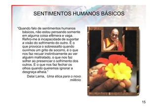 SENTIMENTOS HUMANOS BÁSICOS

“Quando falo de sentimentos humanos
   básicos, não estou pensando somente
   em alguma coisa efêmera e vaga.
   Refiro-me à incapacidade de suportar
   a visão do sofrimento do outro. É o
   que provoca o sobressalto quando
   ouvimos um grito de socorro, é o que
   nos faz recuar instintivamente ao ver
   alguém maltratado, o que nos faz
   sofrer ao presenciar o sofrimento dos
   outros. E o que nos faz fechar os
   olhos quando queremos ignorar a
   desgraça alheia.”
      Dalai Lama, Uma ética para o novo
                                   milênio




                                             15
 
