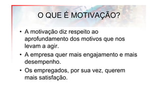 O QUE É MOTIVAÇÃO?

• A motivação diz respeito ao
  aprofundamento dos motivos que nos
  levam a agir.
• A empresa quer mais engajamento e mais
  desempenho.
• Os empregados, por sua vez, querem
  mais satisfação.
 