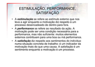ESTIMULAÇÃO, PERFORMANCE,
             SATISFAÇÃO
• A estimulação se refere ao estímulo externo que nos
  leva a agir enquanto a motivação diz respeito à um
  processo desencadeado de dentro para fora.
• A performance se refere ao resultado da ação. A
  motivação pode ser uma condição necessária para a
  performance, mas não suficiente: muitos elementos
  externos contribuem para uma boa ou má performance.
• A satisfação diz respeito aos sentimentos do indivíduo
  numa situação concreta de trabalho: é um indicador da
  motivação mais do que uma causa. A satisfação é um
  sentimento enquanto a motivação é um processo.
 