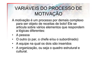 VARIÁVEIS DO PROCESSO DE
        MOTIVAÇÃO
A motivação é um processo por demais complexo
  para ser objeto de receitas de bolo! Ele se
  articula sobre vários elementos que respondem
  a lógicas diferentes:
• A pessoa
• O outro (o par, o chefe e/ou o subordinado)
• A equipe na qual os dois são inseridos
• A organização, ou seja o quadro estrutural e
  cultural.
 