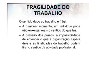 FRAGILIDADE DO
       TRABALHO
O sentido dado ao trabalho é frágil:
– A qualquer momento, um indivíduo pode
  não enxergar mais o sentido do que faz.
– A pressão dos prazos, a impossibilidade
  de entender o que a organização espera
  dele e as finalidades do trabalho podem
  tirar o sentido da atividade profissional.
 