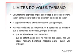 LIMITES DO VOLUNTARISMO
• Voluntarismo significa impor aos outros o que eles devem
  fazer, sem procurar saber se eles têm os meios de fazer.

• A separação é feita entre a decisão e sua aplicação.

• Na vida cotidiana da empresa, é a aplicação da decisão
  que é complexa e arriscada, porque ela exige:
  – que se aja sobre e com os outros;
  – que se obtenha algo que, na maioria das vezes, não vai
    trazer nenhum benefício imediato para quem vai
    entregar.


                                                     Fonte: DUPUY
 