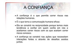 A CONFIANÇA
• A confiança é o que permite correr riscos nas
  relações humanas.
• É o que torna a comunicação humana eficaz.
• Ela se constrói na reciprocidade porque temos mais
  tendência a confiar em quem confia em nós e
  aceitamos correr riscos com os que aceitam correr
  riscos conosco.
• A confiança se constrói nas ações que necessitam
  interações fortes e através de desafios aceitos
  juntos.
 