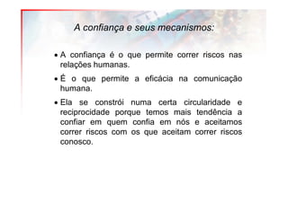 A confiança e seus mecanismos:

• A confiança é o que permite correr riscos nas
  relações humanas.
• É o que permite a eficácia na comunicação
  humana.
• Ela se constrói numa certa circularidade e
  reciprocidade porque temos mais tendência a
  confiar em quem confia em nós e aceitamos
  correr riscos com os que aceitam correr riscos
  conosco.
 