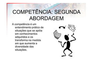COMPETÊNCIA: SEGUNDA
    ABORDAGEM
A competência é um
  entendimento prático de
  situações que se apóia
  em conhecimentos
  adquiridos e os
  transforma na medida
  em que aumenta a
  diversidade das
  situações.
 