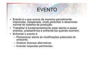EVENTO
• Evento é o que ocorre de maneira parcialmente
  imprevista, inesperada, vindo perturbar o desenrolar
  normal do sistema de produção.
• Trabalhar é fundamentalmente estar atento a esses
  eventos, pressenti-los e enfrentá-los quando ocorrem.
• Enfrentar o evento é:
   – Permanecer atento às modificações potenciais do
     ambiente.
   – Analisar diversas alternativas.
   – Inventar respostas pertinentes.
 