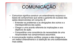 COMUNICAÇÃO
• Comunicar significa construir um entendimento recíproco e
  bases de compromisso que serão a garantia do sucesso das
  ações desenvolvidas em conjunto. É:
   – Entender os problemas e as obrigações dos outros e a
     interdependência das ações.
   – Chegar a uma acordo referente às implicações e aos
     objetivos da ação.
   – Compartilhar uma consciência da necessidade de uma
     reciprocidade nos compromissos assumidos.
• A comunicação implica conflitos: graças a eles chega-se a
  um melhor entendimento e à obtenção de uma solidariedade
  mais sólida.
 