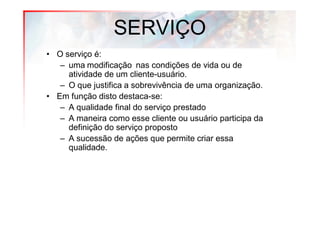 SERVIÇO
• O serviço é:
   – uma modificação nas condições de vida ou de
     atividade de um cliente-usuário.
   – O que justifica a sobrevivência de uma organização.
• Em função disto destaca-se:
   – A qualidade final do serviço prestado
   – A maneira como esse cliente ou usuário participa da
     definição do serviço proposto
   – A sucessão de ações que permite criar essa
     qualidade.
 