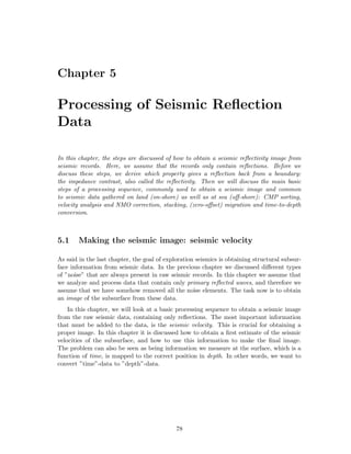 Chapter 5

Processing of Seismic Reﬂection
Data

In this chapter, the steps are discussed of how to obtain a seismic reﬂectivity image from
seismic records. Here, we assume that the records only contain reﬂections. Before we
discuss these steps, we derive which property gives a reﬂection back from a boundary:
the impedance contrast, also called the reﬂectivity. Then we will discuss the main basic
steps of a processing sequence, commonly used to obtain a seismic image and common
to seismic data gathered on land (on-shore) as well as at sea (oﬀ-shore): CMP sorting,
velocity analysis and NMO correction, stacking, (zero-oﬀset) migration and time-to-depth
conversion.



5.1     Making the seismic image: seismic velocity

As said in the last chapter, the goal of exploration seismics is obtaining structural subsur-
face information from seismic data. In the previous chapter we discussed diﬀerent types
of ”noise” that are always present in raw seismic records. In this chapter we assume that
we analyze and process data that contain only primary reﬂected waves, and therefore we
assume that we have somehow removed all the noise elements. The task now is to obtain
an image of the subsurface from these data.
    In this chapter, we will look at a basic processing sequence to obtain a seismic image
from the raw seismic data, containing only reﬂections. The most important information
that must be added to the data, is the seismic velocity. This is crucial for obtaining a
proper image. In this chapter it is discussed how to obtain a ﬁrst estimate of the seismic
velocities of the subsurface, and how to use this information to make the ﬁnal image.
The problem can also be seen as being information we measure at the surface, which is a
function of time, is mapped to the correct position in depth. In other words, we want to
convert ”time”-data to ”depth”-data.




                                             78
 