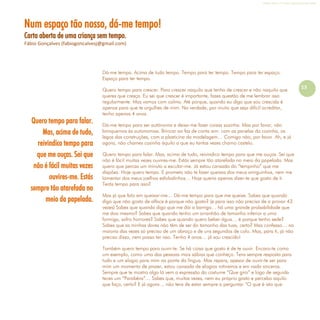 Refletir EdInf, nº 0, julho-agosto-setembro 2016
13
Num espaço tão nosso, dá-me tempo!
Carta aberta de uma criança sem tempo.
Fábio Gonçalves (fabiogoncalvesj@gmail.com)
Dá-me tempo. Acima de tudo tempo. Tempo para ter tempo. Tempo para ter espaço.
Espaço para ter tempo.
Quero tempo para crescer. Para crescer naquilo que tenho de crescer e não naquilo que
queres que cresça. Eu sei que crescer é importante, fazes questão de me lembrar isso
regularmente. Mas vamos com calma. Até porque, quando eu digo que sou crescida é
apenas para que te orgulhes de mim. Na verdade, por muito que seja difícil acreditar,
tenho apenas 4 anos.
Dá-me tempo para ser autónoma e deixa-me fazer coisas sozinha. Mas por favor, não
brinquemos às autonomias. Brincar ao faz de conta sim: com as panelas da cozinha, os
legos das construções, com a plasticina da modelagem… Comigo não, por favor. Ah, e já
agora, não chames cozinha àquilo a que eu tantas vezes chamo castelo.
Quero tempo para falar. Mas, acima de tudo, reivindico tempo para que me ouças. Sei que
não é fácil muitas vezes ouvires-me. Estás sempre tão atarefada no meio da papelada. Mas
quero que percas um minuto a escutar-me. Já estou cansada do “tempinho” que me
dispões. Hoje quero tempo. E prometo não te fazer queixas dos meus amiguinhos, nem me
lamentar dos meus joelhos esfoladinhos… Hoje queria apenas dizer-te que gosto de ti.
Terás tempo para isso?
Mas já que falo em queixar-me… Dá-me tempo para que me queixe. Sabes que quando
digo que não gosto de alface é porque não gosto? (e para isso não preciso de a provar 43
vezes) Sabes que quando digo que me dói a barriga… há uma grande probabilidade que
me doa mesmo? Sabes que quando tenho um arranhão de tamanho inferior a uma
formiga, sofro horrores? Sabes que quando quero beber água… é porque tenho sede?
Sabes que as minhas dores não têm de ser do tamanho das tuas, certo? Mas confesso… na
maioria das vezes só preciso de um abraço e de uns segundos de colo. Mas, para ti, já não
preciso disso, nem posso ter isso. Tenho 4 anos… já sou crescido!
Também quero tempo para ouvir-te. Se há coisa que gosto é de te ouvir. Encaro-te como
um exemplo, como uma das pessoas mais sábias que conheço. Tens sempre resposta para
tudo e um elogio para mim na ponta da língua. Mas repara, apesar de ouvir-te ser para
mim um momento de prazer, estou cansada de elogios rotineiros e em nada sinceros.
Sempre que te mostro algo lá vem a expressão do costume “Que giro” e logo de seguida
teces um “Parabéns”… Sabes que, muitas vezes, nem eu próprio gosto e percebo aquilo
que faço, certo? E já agora… não tens de estar sempre a perguntar “O que é isto que
Quero tempo para falar.
Mas, acima de tudo,
reivindico tempo para
que me ouças. Sei que
não é fácil muitas vezes
ouvires-me. Estás
sempre tão atarefada no
meio da papelada.
 