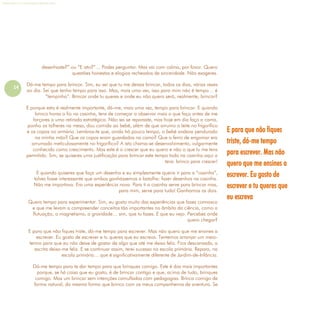 14
Refletir EdInf, nº 0, julho-agosto-setembro 2016
desenhaste?” ou “E isto?”… Podes perguntar. Mas vai com calma, por favor. Quero
questões honestas e elogios recheados de sinceridade. Não exageres.
Dá-me tempo para brincar. Sim, eu sei que tu me deixas brincar, todos os dias, várias vezes
ao dia. Sei que tenho tempo para isso. Mas, mais uma vez, isso para mim não é tempo… é
“tempinho”. Brincar onde tu queres e onde eu não quero será, realmente, brincar?
E porque esta é realmente importante, dá-me, mais uma vez, tempo para brincar. E quando
brinco horas a fio na casinha, tens de começar a observar mais o que faço antes de me
forçares a uma retirada estratégica. Não sei se reparaste, mas hoje em dia faço a cama,
ponho os talheres na mesa, dou comida ao bebé, além de que arrumo o leite no frigorífico
e os copos no armário. Lembras-te que, ainda há pouco tempo, o bebé andava pendurado
na minha mão? Que os copos eram guardados na cama? Que o ferro de engomar era
arrumado meticulosamente no frigorífico? A isto chama-se desenvolvimento, vulgarmente
conhecido como crescimento. Mas este é o crescer que eu quero e não o que tu me tens
permitido. Sim, se quiseres uma justificação para brincar este tempo todo na casinha aqui a
tens: brinco para crescer!
E quando quiseres que faça um desenho e eu simplesmente queira ir para a “casinha”,
talvez fosse interessante que ambos ganhássemos a batalha: fazer desenhos na casinha.
Não me importava. Era uma experiência nova. Para ti a casinha serve para brincar mas,
para mim, serve para tudo! Ganhamos os dois.
Quero tempo para experimentar. Sim, eu gosto muito das experiências que fazes connosco
e que me levam a compreender conceitos tão importantes no âmbito da ciência, como a
flutuação, o magnetismo, a gravidade… sim, que tu fazes. E que eu vejo. Percebes onde
quero chegar?
E para que não fiques triste, dá-me tempo para escrever. Mas não quero que me ensines a
escrever. Eu gosto de escrever e tu queres que eu escreva. Tentemos arranjar um meio-
termo para que eu não deixe de gostar de algo que até me deixa feliz. Fica descansada, a
escrita deixa-me feliz. E se continuar assim, terei sucesso na escola primária. Repara, na
escola primária… que é significativamente diferente de Jardim-de-Infância.
Dá-me tempo para te dar tempo para que brinques comigo. Este é dos mais importantes
porque, se há coisa que eu gosto, é de brincar contigo e que, acima de tudo, brinques
comigo. Mas um brincar sem intenções camufladas com pedagogias. Brinca comigo de
forma natural, da mesma forma que brinco com os meus companheiros de aventura. Se
E para que não fiques
triste, dá-me tempo
para escrever. Mas não
quero que me ensines a
escrever. Eu gosto de
escrever e tu queres que
eu escreva
 