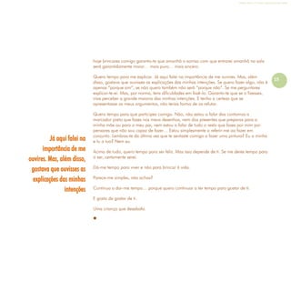 Refletir EdInf, nº 0, julho-agosto-setembro 2016
15
hoje brincares comigo garanto-te que amanhã o sorriso com que entrarei amanhã na sala
será garantidamente maior… mais puro… mais sincero.
Quero tempo para me explicar. Já aqui falei na importância de me ouvires. Mas, além
disso, gostava que ouvisses as explicações das minhas intenções. Se quero fazer algo, não é
apenas “porque sim”, se não quero também não será “porque não”. Se me perguntares
explicar-te-ei. Mas, por norma, tens dificuldades em fazê-lo. Garanto-te que se o fizesses,
irias perceber a grande maioria das minhas intenções. E tenho a certeza que se
apresentasse os meus argumentos, não terias forma de os refutar.
Quero tempo para que participes comigo. Não, não estou a falar dos contornos a
marcador preto que fazes nos meus desenhos, nem dos presentes que preparas para a
minha mãe ou para o meu pai, nem estou a falar de tudo o resto que fazes por mim por
pensares que não sou capaz de fazer… Estou simplesmente a referir-me ao fazer em
conjunto. Lembras-te da última vez que te sentaste comigo a fazer uma pintura? Eu a minha
e tu a tua? Nem eu.
Acima de tudo, quero tempo para ser feliz. Mas isso depende de ti. Se me deres tempo para
o ser, certamente serei.
Dá-me tempo para viver e não para brincar à vida.
Parece-me simples, não achas?
Continua a dar-me tempo… porque quero continuar a ter tempo para gostar de ti.
E gosto de gostar de ti.
Uma criança que desabafa.

Já aqui falei na
importância de me
ouvires. Mas, além disso,
gostava que ouvisses as
explicações das minhas
intenções
 