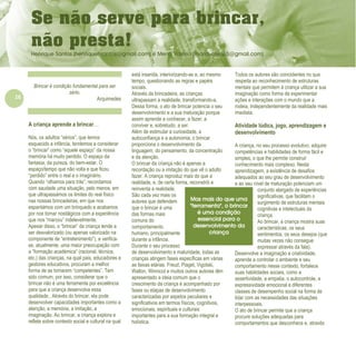 16
Refletir EdInf, nº 0, julho-agosto-setembro 2016
Mas mais do que uma
"ferramenta", o brincar
é uma condição
essencial para o
desenvolvimento da
criança
.
Brincar é condição fundamental para ser
sério.
Arquimedes
A criança aprende a brincar…
Nós, os adultos “sérios”, que temos
esquecido a infância, tendemos a considerar
o “brincar” como “aquele espaço” da nossa
memória há muito perdido. O espaço da
fantasia, da pureza, do bem-estar. O
espaço/tempo que não volta e que ficou
“perdido” entre o real e o imaginário.
Quando “olhamos para trás”, recordamos
com saudade uma situação, pelo menos, em
que ultrapassámos os limites do real físico
nas nossas brincadeiras, em que nos
espantámos com um brinquedo e acabamos
por nos tornar nostálgicos com a experiência
que nos “marcou” indelevelmente.
Apesar disso, o “brincar” da criança tende a
ser desvalorizado (ou apenas valorizado na
componente de “entretenimento”), e verifica-
se, atualmente, uma maior preocupação com
a “formação académica” (racional, técnica,
etc.) das crianças, na qual pais, educadores e
gestores educativos, procuram a melhor
forma de as tornarem “competentes”. Tem
sido comum, por isso, considerar que o
brincar não é uma ferramenta por excelência
para que a criança desenvolva essa
qualidade.. Através do brincar, ela pode
desenvolver capacidades importantes como a
atenção, a memória, a imitação, a
imaginação. Ao brincar, a criança explora e
reflete sobre contexto social e cultural na qual
está inserida, interiorizando-as e, ao mesmo
tempo, questionando as regras e papéis
sociais.
Através da brincadeira, as crianças
ultrapassam a realidade, transformando-a.
Dessa forma, o ato de brincar potencia o seu
desenvolvimento e a sua maturação porque
assim aprende a conhecer, a fazer, a
conviver e, sobretudo, a ser.
Além de estimular a curiosidade, a
autoconfiança e a autonomia, o brincar
proporciona o desenvolvimento da
linguagem, do pensamento, da concentração
e da atenção.
O brincar da criança não é apenas a
recordação ou a imitação do que vê o adulto
fazer. A criança reproduz mais do que a
realidade, e, de certa forma, reconstrói e
reinventa a realidade.
São cada vez mais os
autores que defendem
que o brincar é uma
das formas mais
comuns do
comportamento
humano, principalmente
durante a infância.
Durante o seu processo
de desenvolvimento e maturidade, todas as
crianças atingem fases específicas em várias
as faixas etárias. Freud, Piaget, Vigotski,
Wallon, Winnicot e muitos outros autores têm
apresentado a ideia comum que o
crescimento da criança é acompanhado por
fases ou etapas de desenvolvimento
caracterizadas por aspetos peculiares e
significativos em termos físicos, cognitivos,
emocionais, espirituais e culturais
importantes para a sua formação integral e
holística.
Todos os autores são coincidentes no que
respeita ao reconhecimento de estruturas
mentais que permitem à criança utilizar a sua
imaginação como forma de experimentar
ações e interações com o mundo que a
rodeia, independentemente da realidade mais
imediata.
Atividade lúdica, jogo, aprendizagem e
desenvolvimento
A criança, no seu processo evolutivo, adquire
competências e habilidades de forma fácil e
simples, o que lhe permite construir
conhecimento mais complexo. Nesta
aprendizagem, a existência de desafios
adequados ao seu grau de desenvolvimento
e ao seu nível de maturação potenciam um
conjunto alargado de experiências
significativas, que facilitam o
surgimento de estruturas mentais
cognitivas e intelectuais da
criança.
Ao brincar, a criança mostra suas
características, os seus
sentimentos, os seus desejos (que
muitas vezes não consegue
expressar através da fala).
Desenvolve a imaginação e criatividade,
aprende a controlar o ambiente e seu
comportamento nesse contexto, fortalece
suas habilidades sociais, como a
assertividade, a empatia, o autocontrole, a
expressividade emocional e diferentes
classes de desempenho social na forma de
lidar com as necessidades das situações
interpessoais.
O ato de brincar permite que a criança
procure soluções adequadas para
comportamentos que desconhece e, através
Se não serve para brincar,
não presta!
Henrique Santos (henriquehsantos@gmail.com) e Mena Valério (mariavalerio3@gmail.com)
 