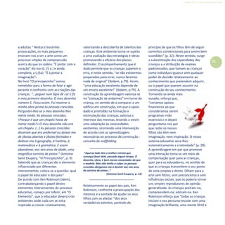 Refletir EdInf, nº 0, julho-agosto-setembro 2016
21
a adultas.” Nestas crescentes
provocações, os mais pequenos
ensinam-nos a ver a arte como um
processo simples de compreensão
acerca do que os rodeia. “É pintar com o
coração” diz-nos G. (5 a.) e ainda
completa, a L.(5a) “É a pintar a
imaginação”.
No livro “O principezinho” somos
remetidos para a forma de falar e agir
perante o confronto com as criações das
crianças: “...peguei num lápis de cor e fiz
o meu primeiro desenho. O meu desenho
número 1. Ficou assim. Fui mostrar a
minha obra-prima às pessoas crescidas.
Perguntei-lhes se o meu desenho lhes
metia medo. As pessoas crescidas:
«Porque é que um chapéu havia de
meter medo?» O meu desenho não era
um chapéu. (…) As pessoas crescidas
disseram que era preferível eu deixar-me
de jiboias abertas e jiboias fechadas e
dedicar-me à geografia, à história, à
matemática e à gramática. E assim
abandonei, aos seis anos de idade, uma
magnífica carreira de pintor.” (Antoine
Saint Exupery, “O Principezinho”, p. 9)
Sabendo que as crianças são o elemento
influenciado por diferentes
intervenientes, coloca-se a questão: qual
o papel do educador e dos pais?
De acordo com Ken Robinson (idem),
contrabalançando o papel destes
elementos intervenientes do processo
educativo, começa por referir, em “O
Elemento”, que o educador deverá criar
ambientes onde cada um se sinta
inspirado a crescer criativamente,
valorizando a descoberta de talentos das
crianças. Este ambiente torna-se sujeito
a uma avaliação das estratégias e ideias
promovendo a eficácia dos planos
definidos. O acompanhamento que é
dado permite que as crianças superem o
erro, e neste sentido, “se não estivermos
preparados para errar, nunca faremos
nada de original” (ibidem, p.79). Assim,
“uma educação excelente depende de
um ensino excelente!” (ibidem, p.79). A
construção da aprendizagem valoriza-se
na “colocação de andaimes” em torno da
criança, no sentido de a comparar a um
edifício em construção, em que o apoio
dado e prontidão na formação e
estimulação das crianças, valoriza o
interesse das mesmas, levando a existir
uma adaptação às necessidades
existentes, ocorrendo uma intervenção
de acordo com as aprendizagens
necessárias ao processo de construção -
conceito de scaffolding.
“Aqui ao lado têm o melhor retrato que
consegui fazer dele, passado algum tempo. O
desenho, claro, é bem menos encantador do que
o modelo. Mas não tenho a culpa: as pessoas
crescidas obrigaram-me a desistir aos seis anos
da carreira de pintor…“
(Antoine Saint Exupery, p. 12)
Relativamente ao papel dos pais, Ken
Robinson, confronta a preocupação dos
mesmos e a vontade de ajudar os seus
filhos com os afastar “dos seus
verdadeiros talentos, partindo do
princípio de que os filhos têm de seguir
caminhos convencionais para serem bem
sucedidos” (p. 12). Neste sentido, surge
a subestimação das capacidades das
crianças e a atribuição de exames
padronizados, que tomam as crianças
como indivíduos iguais e sem qualquer
poder de decisão relativamente ao
conhecimento que pretendem adquirir,
ou o papel que querem assumir na
construção do seu conhecimento.
Tornando-se ainda mais
ousado, reforça que,
“cortamos apoios
financeiros ao que
consideramos serem
programas «não
essenciais» e depois
perguntamo-nos por
que razão os nossos
filhos não têm nem
imaginação, nem inspiração. O nosso
sistema educativo seca-lhes
sistematicamente a criatividade” (p. 28).
A aprendizagem em par que promove
uma interação torna-se um meio de
compensação quer para as crianças,
quer para os educadores, no sentido de
que as crianças transmitem o seu ponto
de vista simples e direto. Olham para a
arte sem filtros, sem preconceitos e sem
influências sociais, que os poderia tornar
uns simples reprodutores de opinião
generalizada. As crianças aceitam-na,
compreendem-na; adoram-na. Ken
Robinson reforça que “todas as crianças
iniciam o seu percurso escolar com uma
imaginação brilhante, uma mente fértil e
 