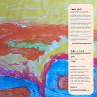 Refletir EdInf, nº 0, julho-agosto-setembro 2016
25
ENVOLVE-TE
Porque acreditamos que A Educação de
Infância representa na vida de cada criança,
nas sociedades industrializadas, a
oportunidade para viver a infância, através de
experiências culturais e sociais adequadas às
suas características desenvolvimentais e onde
o brincar surge como eixo central e principal
da sua ação.
A Educação de Infância consubstancia-se como
um tempo e um espaço de descoberta de si e
dos outros, um tempo de exploração do
mundo, de desenvolvimento de linguagens e
de realização de aprendizagens essenciais em
todas as áreas de desenvolvimento da pessoa
humana.
A Educação de Infância é um “lugar” para o
exercício da cidadania pelas crianças e,
simultaneamente, para a preparação dos
cidadãos do futuro.
Temos por base um conjunto mais alargado de
visões e reflexões sobre a prática, o conceito e
os princípios gerais que unam todos os
profissionais.
www.facebook.com/envolv.te
Refletir EdInf
revista on-line sobre reflexões e práticas em
educação de infância
Nº 0
julho – agosto – setembro
2016
Coordenador: Fábio Gonçalves
Equipa Redatorial: Henrique Santos,
Iolanda Pereira, Ofélia Libório, Rosa
Maria Alves, Tina Azinheiro.
Colaboradores neste número: Fábio
Gonçalves, Henrique Santos, Iolanda
Pereira, Maria de Jesus Sousa, Maria da
Graça Rocha, Mena Valério, Milena
Branco, Ofélia Libório, Rosa Maria Alves,
Rui Inácio, Tina Azinheiro.
Contactos:
ENVOLVE-TE
www.facebook.com/envolv.te
micro.comunidades.aprendizagem@gmail.com
 