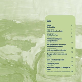 Refletir EdInf, nº 0, julho-agosto-setembro 2016
3
Índice
Editorial 2
Um Outro Olhar
Ofélia Libório 4
À Roda dos Livros, Ler e Contar
Tina Azinheiro 6
Portefólio. Como faço.
Milena Branco 9
Portefólio como Estratégia de
Avaliação Alternativa
Rosa Maria Alves 11
Num espaço tão nosso, dá-me tempo!
Carta aberta de uma criança sem tempo.
Fábio Gonçalves 13
Se não serve para brincar, não presta!
Henrique Santos e Mena Valério 16
“Era capaz de fazer o mesmo nuns cinco
minutos”
Rui Inácio 19
Creche – Uma Organização Social
Iolanda Pereira 21
A avaliação de processos
Ofélia Libório 22
Modos de fazer Pedagogia – a Abordagem de
Projeto
Maria Jesus Sousa e Maria da Graça Rocha 23
 
