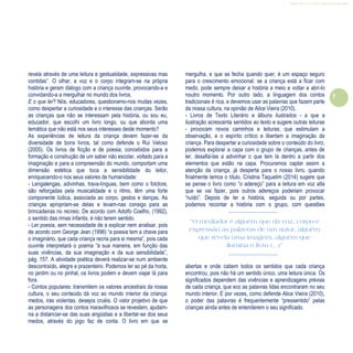 Refletir EdInf, nº 0, julho-agosto-setembro 2016
7
“O mediador é alguém que dá voz, corpo e
expressão às palavras de um autor, alguém
que revela uma imagem, alguém que
ilumina o livro (…)”
revela através de uma leitura e gestualidade, expressivas mas
contidas”. O olhar, a voz e o corpo integram-se na própria
história e geram diálogo com a criança ouvinte, provocando-a e
convidando-a a mergulhar no mundo dos livros.
E o que ler? Nós, educadores, questionamo-nos muitas vezes,
como despertar a curiosidade e o interesse das crianças. Serão
as crianças que não se interessam pela história, ou sou eu,
educador, que escolhi um livro longo, ou que aborda uma
temática que não está nos seus interesses deste momento?
As experiências de leitura da criança devem fazer-se da
diversidade de bons livros, tal como defende o Rui Veloso
(2005). Os livros de ficção e de poesia, concebidos para a
formação e construção de um saber não escolar, voltado para a
imaginação e para a compreensão do mundo, comportam uma
dimensão estética que toca a sensibilidade do leitor,
enriquecendo-o nos seus valores de humanidade:
- Lengalengas, adivinhas, trava-línguas, bem como o folclore,
são reforçadas pela musicalidade e o ritmo, têm uma forte
componente lúdica, associada ao corpo, gestos e danças. As
crianças apropriam-se delas e levam-nas consigo para as
brincadeiras no recreio. De acordo com Adolfo Coelho, (1992),
o sentido das rimas infantis, é não terem sentido.
- Ler poesia, sem necessidade de a explicar nem analisar, pois
de acordo com George Jean (1996) “a poesia tem a chave para
o imaginário, que cada criança recria para si mesma”, pois cada
ouvinte interpretará o poema “à sua maneira, em função das
suas vivências, da sua imaginação e da sua sensibilidade”,
pág. 157. A atividade poética deverá realizar-se num ambiente
descontraído, alegre e prazenteiro. Podemos ler ao pé da horta,
no jardim ou no pinhal, os livros podem e devem viajar lá para
fora.
- Contos populares: transmitem os valores ancestrais da nossa
cultura, o seu conteúdo dá voz ao mundo interior da criança:
medos, iras violentas, desejos cruéis. O valor projetivo de que
as personagens dos contos maravilhosos se revestem, ajudam-
na a distanciar-se das suas angústias e a libertar-se dos seus
medos, através do jogo faz de conta. O livro em que se
mergulha, e que se fecha quando quer, é um espaço seguro
para o crescimento emocional: se a criança está a ficar com
medo, pode sempre deixar a história a meio e voltar a abri-lo
noutro momento. Por outro lado, a linguagem dos contos
tradicionais é rica, e devemos usar as palavras que fazem parte
da nossa cultura, na opinião de Alice Vieira (2010).
- Livros de Texto Literário e álbuns ilustrados - a que a
ilustração acrescenta sentidos ao texto e sugere outras leituras
- provocam novos caminhos e leituras, que estimulam a
observação, e o espírito crítico e libertam a imaginação da
criança. Para despertar a curiosidade sobre o conteúdo do livro,
podemos explorar a capa com o grupo de crianças, antes de
ler, desafiá-las a adivinhar o que tem lá dentro a partir dos
elementos que estão na capa. Procuramos captar assim a
atenção da criança, já desperta para o nosso livro, quando
finalmente lemos o título. Cristina Taquelim (2014) sugere que
se pense o livro como “o adereço” para a leitura em voz alta
que se vai fazer, pois outros adereços poderiam provocar
“ruído”. Depois de ler a história, seguida ou por partes,
podemos recontar a história com o grupo, com questões
abertas e onde cabem todos os sentidos que cada criança
encontrou, pois não há um sentido único, uma leitura única. Os
significados dependem das vivências e aprendizagens prévias
de cada criança, que eco as palavras lidas encontraram no seu
mundo interior. E por vezes, como defende Alice Vieira (2010),
o poder das palavras é frequentemente “pressentido” pelas
crianças ainda antes de entenderem o seu significado.
 