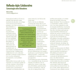 17
Refletir EdInf, nº 01, janeiro – fevereiro - março 2017
“A participação no
planeamento e avaliação de
outros profissionais que
trabalham com o mesmo grupo
de crianças é um dos meios de
garantir a coerência do
currículo e de ter outros
“olhares” sobre a
aprendizagem das crianças”
(Silva, 2016, p.16),
A educação de infância, tal como os
restantes níveis de ensino, exige
atualmente do educador uma entrega
muito maior do que em tempos
passados, uma maior compreensão e
disponibilidade e o
desenvolvimento de
funções de
enquadramento,
orientação e escuta
que lhe permitam dar
respostas adequadas
às novas realidades,
às novas dinâmicas e
dificuldades, ao
rápido ritmo de
crescimento e de
desenvolvimento da
sociedade atual, na
qual crescem e se desenvolvem as
crianças de hoje. A reflexão-ação
colaborativa do e com o educador
permitem a interação consigo próprio e
com os outros, entreajuda e
encorajamento, numa profissão
exigente.
Neste sentido, torna-se cada vez mais
importante, na construção e gestão do
currículo, valorizar a comunicação
entre educadores, como forma de
contribuir para o envolvimento e
articulação com docentes deste e de
outros níveis e/ou com técnicos de
outras áreas.
Cada um de nós, em diferentes
momentos das nossas vidas, foi, de
alguma forma, tocado por outros que,
consciente ou
inconscientemente,
contribuíram para o
caminho que
seguimos ou para a
forma como optámos
por trilhar o nosso
percurso, construindo
em conjunto
conhecimentos,
procurando
justificação para as
ações desenvolvidas,
contornando
obstáculos ou, simplesmente, olhando
de forma diferente para uma questão –
aquela para a qual já havíamos olhado
dezenas de vezes! – confirmando,
completando ou corrigindo o caminho
que seguíamos.
Confrontados que somos, diariamente,
com a necessidade de agir, de procurar
respostas, de melhorar e de nos
superarmos, vivemos, muitas vezes,
essas dificuldades, questionamentos
sozinhos e necessitamos, cada vez
mais, de um espaço/tempo onde
partilhar preocupações, um contexto
grupal em que estão outros que,
apesar de estarem “fora do problema”,
o compreendem e podem contribuir
com a sua visão e experiência vivida
em situações semelhantes, encorajando
e facilitando o crescimento profissional.
Este olhar mais distanciado pode ser
capaz de identificar elementos que
sozinhos não vemos e contribuir para a
construção de pontes para a mudança.
A partir da troca de experiências,
dificuldades e insucessos, satisfações e
insatisfações que provêm do terreno e
da prática, promove-se a mudança
através da interação, do diálogo, da
confiança e do respeito pelas opiniões
dos envolvidos.
Acredito que este processo de reflexão
coletiva, em interação com outros com
quem se partilham os problemas e
dificuldades particulares de cada
envolvido, é essencial para a
construção da identidade docente e
para o seu desenvolvimento
profissional, promovendo a mudança e
a reformulação das práticas docentes
Não obstante, estes espaços de
comunicação criados com colegas e
outros profissionais não são fáceis. Se,
por um lado, podem efetivamente ser
momentos em que a reflexão conjunta
Reflexão-Ação Colaborativa
Comunicação entre Educadores
Mónica Rôlo
monica.rolo@gmail.com
 