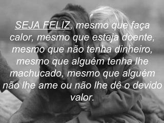 SEJA FELIZ , mesmo que faça calor, mesmo que esteja doente, mesmo que não tenha dinheiro, mesmo que alguém tenha lhe machucado, mesmo que alguém não lhe ame ou não lhe dê o devido valor. 