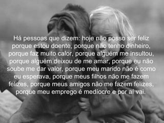 Há pessoas que dizem: hoje não posso ser feliz
  porque estou doente, porque não tenho dinheiro,
porque faz muito calor, porque alguém me insultou,
 porque alguém deixou de me amar, porque eu não
soube me dar valor, porque meu marido não é como
   eu esperava, porque meus filhos não me fazem
 felizes, porque meus amigos não me fazem felizes,
    porque meu emprego é medíocre e por aí vai.
 