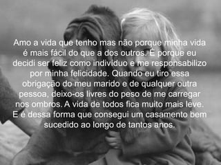 Amo a vida que tenho mas não porque minha vida
   é mais fácil do que a dos outros. É porque eu
decidi ser feliz como indivíduo e me responsabilizo
     por minha felicidade. Quando eu tiro essa
   obrigação do meu marido e de qualquer outra
  pessoa, deixo-os livres do peso de me carregar
 nos ombros. A vida de todos fica muito mais leve.
E é dessa forma que consegui um casamento bem
         sucedido ao longo de tantos anos.
 
