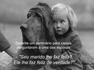 Durante um seminário para casais,
perguntaram a uma das esposas:

 - "Seu marido lhe faz feliz?
Ele lhe faz feliz de verdade?"
 