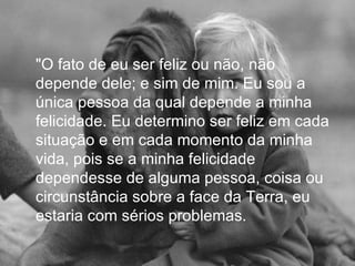 "O fato de eu ser feliz ou não, não
depende dele; e sim de mim. Eu sou a
única pessoa da qual depende a minha
felicidade. Eu determino ser feliz em cada
situação e em cada momento da minha
vida, pois se a minha felicidade
dependesse de alguma pessoa, coisa ou
circunstância sobre a face da Terra, eu
estaria com sérios problemas.
 