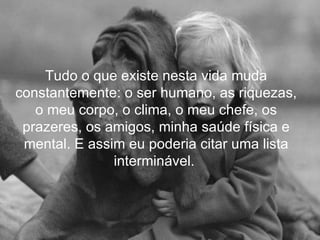Tudo o que existe nesta vida muda
constantemente: o ser humano, as riquezas,
   o meu corpo, o clima, o meu chefe, os
 prazeres, os amigos, minha saúde física e
 mental. E assim eu poderia citar uma lista
               interminável.
 