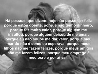 Há pessoas que dizem: hoje não posso ser feliz
porque estou doente, porque não tenho dinheiro,
porque faz muito calor, porque alguém me
insultou, porque alguém deixou de me amar,
porque eu não soube me dar valor, porque meu
marido não é como eu esperava, porque meus
filhos não me fazem felizes, porque meus amigos
não me fazem felizes, porque meu emprego é
medíocre e por aí vai.
 