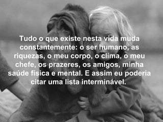 Tudo o que existe nesta vida muda
constantemente: o ser humano, as
riquezas, o meu corpo, o clima, o meu
chefe, os prazeres, os amigos, minha
saúde física e mental. E assim eu poderia
citar uma lista interminável.
 