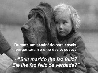 Durante um seminário para casais,
perguntaram a uma das esposas:
- "Seu marido lhe faz feliz?
Ele lhe faz feliz de verdade?"
 