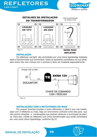 FIG. 11


       INSTALAÇÃO
       Os refletores Led light, são controlados por uma chave liga/desliga instalada
após o transformador que comandará todos os aparelhos conectados na sua saída,
esta chave não vem inclusa com o produto e deve ser instalada separadamente.




           FIG. 12




       INSTALAÇÕES COM 2 REFLETORES OU MAIS
       Por possuir diversas funções e cores diferentes, o ideal é que nas instala-
ções com 2 refletores ou mais, haja um sincronismo unificado entre eles para que
não ocorra variações e combinações que possam distorcer a iluminação da pisci-
na. Para isso, instale os refletores num único transformador que serão controlados
por uma única chave liga/desliga, conforme fig.12.




                                           10
 