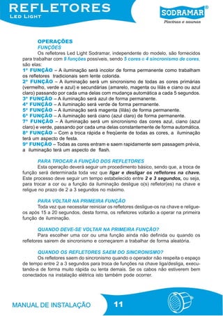 OPERAÇÕES
        FUNÇÕES
        Os refletores Led Light Sodramar, independente do modelo, são fornecidos
para trabalhar com 9 funções possíveis, sendo 5 cores e 4 sincronismo de cores,
são elas:
1ª FUNÇÃO – A iluminação será incolor de forma permanente como trabalham
os refletores tradicionais sem lente colorida.
2ª FUNÇÃO – A iluminação será um sincronismo de todas as cores primárias
(vermelho, verde e azul) e secundárias (amarelo, magenta ou lilás e ciano ou azul
claro) passando por cada uma delas com mudança automática a cada 5 segundos.
3ª FUNÇÃO – A iluminação será azul de forma permanente.
4ª FUNÇÃO – A iluminação será verde de forma permanente.
5ª FUNÇÃO – A iluminação será magenta (lilás) de forma permanente.
6ª FUNÇÃO – A iluminação será ciano (azul claro) de forma permanente.
7ª FUNÇÃO – A iluminação será um sincronismo das cores azul, ciano (azul
claro) e verde, passando por cada uma delas constantemente de forma automática.
8ª FUNÇÃO – Com a troca rápida e freqüente de todas as cores, a iluminação
terá um aspecto de festa.
9ª FUNÇÃO – Todas as cores entram e saem rapidamente sem passagem prévia,
a iluminação terá um aspecto de flash.

       PARA TROCAR A FUNÇÃO DOS REFLETORES
       Esta operação deverá seguir um procedimento básico, sendo que, a troca de
função será determinada toda vez que ligar e desligar os refletores na chave.
Este processo deve seguir um tempo estabelecido entre 2 e 3 segundos, ou seja,
para trocar a cor ou a função da iluminação desligue o(s) refletor(es) na chave e
religue no prazo de 2 a 3 segundos no máximo.

      PARA VOLTAR NA PRIMEIRA FUNÇÃO
      Toda vez que necessitar reiniciar os refletores desligue-os na chave e religue-
os após 15 a 20 segundos, desta forma, os refletores voltarão a operar na primeira
função de iluminação.

        QUANDO DEVE-SE VOLTAR NA PRIMEIRA FUNÇÃO?
        Para escolher uma cor ou uma função ainda não definida ou quando os
refletores sairem de sincronismo e começarem a trabalhar de forma aleatória.

       QUANDO OS REFLETORES SAEM DO SINCRONISMO?
       Os refletores saem do sincronismo quando o operador não respeita o espaço
de tempo entre 2 a 3 segundos para troca de funções na chave liga/desliga, execu-
tando-a de forma muito rápida ou lenta demais. Se os cabos não estiverem bem
conectados na instalação elétrica isto também pode ocorrer.




                                           11
 