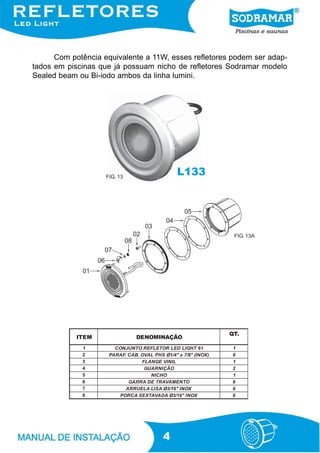 Com potência equivalente a 11W, esses refletores podem ser adap-
tados em piscinas que já possuam nicho de refletores Sodramar modelo
Sealed beam ou Bi-iodo ambos da linha lumini.




                    FIG. 13
                                                L133




                                                                  FIG. 13A




                                                                 QT.
            ITEM                DENOMINAÇÃO
             1         CONJUNTO REFLETOR LED LI GHT 61            1
             2       PARAF. CAB. OVAL PHS Ø1/4" x 7/8" (I NOX)    8
             3                   FLANGE VI NI L                   1
             4                    GUARNI ÇÃO                      2
             5                      NICHO                         1
             6              GARRA DE TRAVAM ENTO                  6
             7             ARRUELA LI SA Ø3/16" I NOX             6
             8          PORCA SEXTAVADA Ø3/16" I NOX              6




                                           4
 