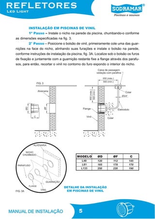 INSTALAÇÃO EM PISCINAS DE VINIL
          1º Passo – Instale o nicho na parede da piscina, chumbando-o conforme
as dimensões especificadas na fig. 3.
          2° Passo – Posicione o bolsão de vinil, primeiramente cole uma das guar-
nições na face do nicho, alinhando suas furações e instale o bolsão na parede,
conforme instruções de instalação da piscina, fig. 3A. Localize sob o bolsão os furos
de fixação e juntamente com a guarnição restante fixe a flange através dos parafu-
sos, para então, recortar o vinil no contorno do furo expondo o interior do nicho.




               FIG. 3




                                          MODELO        ØD         ØF         C
                                             L 48       120        112       145
                                              L 61      165        170       170
                                             L 133      250        220       190




                                 DETALHE DA INSTALAÇÃO
FIG. 3A                           EM PISCINAS DE VINIL




                                           5
 