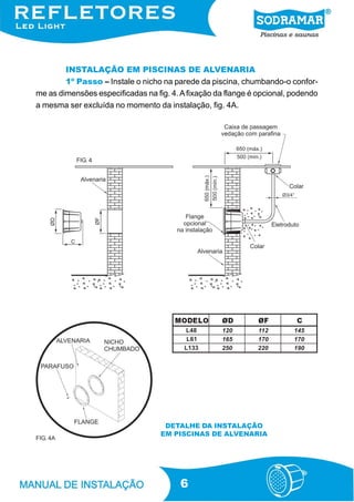 INSTALAÇÃO EM PISCINAS DE ALVENARIA
        1º Passo – Instale o nicho na parede da piscina, chumbando-o confor-
me as dimensões especificadas na fig. 4. A fixação da flange é opcional, podendo
a mesma ser excluída no momento da instalação, fig. 4A.




           FIG. 4




                                       MODELO       ØD         ØF         C
                                          L 48      120       112        145
                                           L 61     165       170        170
                                          L 133     250       220        190




                                    DETALHE DA INSTALAÇÃO
                                   EM PISCINAS DE ALVENARIA
FIG. 4A




                                        6
 