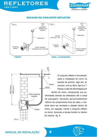 ENCAIXE DO CONJUNTO REFLETOR


FIG. 6                      FIG. 7




  FIBRA                      VINIL / ALVENARIA




                                     O conjunto refletor é encaixado,
                                     após a instalação do nicho na
                                     parede da piscina, seja ela, al-
                                     venaria, vinil ou fibra, figs 6 e 7.
                                     Passe o cabo de alimentação por
                             dentro do nicho, introduzindo sua ex-
                      tremidade através do eletroduto até a caixa
                      de passagem, deixando aproximadamente
                      100mm de comprimento livre de cabo, o res-
                      tante deve ser enrolado e alojado dentro do
                      nicho, em seguida, monte o conjunto refletor
                      no nicho, travando a tampa frontal no interior
                      do mesmo, fig. 8.
  FIG. 8




                           8
 
