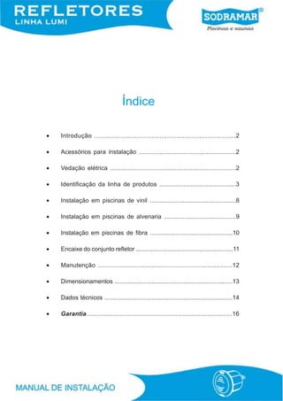 Índice

•   Introdução ..........................................................................2

•   Acessórios para instalação ........................................................2

•   Vedação elétrica ........................................................................2

•   Identificação da linha de produtos ............................................3

•   Instalação em piscinas de vinil ..................................................8

•   Instalação em piscinas de alvenaria ..........................................9

•   Instalação em piscinas de fibra .................................................10

•   Encaixe do conjunto refletor ..........................................................11

•   Manutenção ...........................................................................12

•   Dimensionamentos ......................................................................13

•   Dados técnicos ............................................................................14

•   Garantia..................................................................................16
 