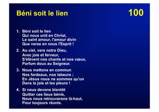 100Béni soit le lien
1. Béni soit le lien
Qui nous unit en Christ,
Le saint amour, l'amour divin
Que verse en nous l'Esprit !
2. Au ciel, vers notre Dieu,
Avec joie et ferveur,
S'élèvent nos chants et nos vœux,
Parfum doux au Seigneur.
3. Nous mettons en commun
Nos fardeaux, nos labeurs ;
En Jésus nous ne sommes qu'un
Dans la joie et les pleurs !
4. Si nous devons bientôt
Quitter ces lieux bénis,
Nous nous retrouverons là-haut,
Pour toujours réunis.
 