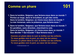 101Comme un phare
1. Sans ta lumière, Seigneur, que ferions-nous dans ce monde ?
Perdus au large, dans le brouillard, au gré des vents.
Sans ta lumière, Seigneur, où irions-nous dans ce monde ?
La mer immense, sans ta présence, que ferions-nous ?
2. Sans ta lumière, Seigneur, que ferions-nous dans ce monde ?
En perdition, sans direction, cherchant la voie.
Sans ta lumière, Seigneur, où irions-nous dans ce monde ?
Que décider ? Qui écouter ? Que ferions-nous ?
Comme un phare dans la nuit, tu brilles sur tes enfants,
Tu nous guides vers le port, au cœur de ton amour.
Comme un phare dans la nuit, tu brilles sur tes enfants,
Tu nous guides vers le port, au cœur de ton amour.
© 1993 David Durham / LTC
 